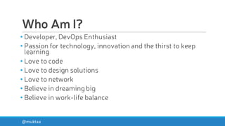 Who Am I?
• Developer, DevOps Enthusiast
• Passion for technology, innovation and the thirst to keep
learning
• Love to code
• Love to design solutions
• Love to network
• Believe in dreaming big
• Believe in work-life balance
@muktaa
 