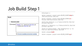 Job Build Step 1
#/bin/bash +x
docker-compose --project-name=${JOB_NAME}stop &>
/dev/null || true &> /dev/null
docker-compose --project-name=${JOB_NAME}rm --
force &> /dev/null || true &> /dev/null
docker stop `docker ps -a -q -f status=exited`&> /dev/null
|| true &> /dev/null
docker rm -v `docker ps -a -q -f status=exited`&> /dev/null
|| true &> /dev/null
docker rmi `docker images--filter 'dangling=true' -q --no-
trunc` &> /dev/null || true &> /dev/null
docker-compose build
docker-compose --project-name=${JOB_NAME}up &
@muktaa
 
