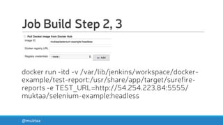 Job Build Step 2, 3
docker run -itd -v /var/lib/jenkins/workspace/docker-
example/test-report:/usr/share/app/target/surefire-
reports -e TEST_URL=http://54.254.223.84:5555/
muktaa/selenium-example:headless
@muktaa
 