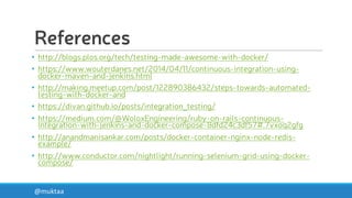 References
• http://blogs.plos.org/tech/testing-made-awesome-with-docker/
• https://www.wouterdanes.net/2014/04/11/continuous-integration-using-
docker-maven-and-jenkins.html
• http://making.meetup.com/post/122890386432/steps-towards-automated-
testing-with-docker-and
• https://divan.github.io/posts/integration_testing/
• https://medium.com/@WoloxEngineering/ruby-on-rails-continuous-
integration-with-jenkins-and-docker-compose-8dfd24c3df57#.7vxoq2gfg
• http://anandmanisankar.com/posts/docker-container-nginx-node-redis-
example/
• http://www.conductor.com/nightlight/running-selenium-grid-using-docker-
compose/
@muktaa
 