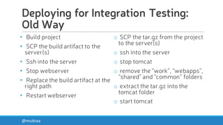 Deploying for Integration Testing:
Old Way
• Build project
• SCP the build artifact to the
server(s)
• Ssh into the server
• Stop webserver
• Replace the build artifact at the
right path
• Restart webserver
o SCP the tar.gz from the project
to the server(s)
o ssh into the server
o stop tomcat
o remove the “work”, “webapps”,
“shared” and “common” folders
o extract the tar.gz into the
tomcat folder
o start tomcat
@muktaa
 