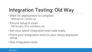 Integration Testing: Old Way
• Wait for deployment to complete
◦Webserver comes up
• Ensure setup is clean
◦DB Scripts, Env variables, etc
• Get your latest integration test code ready
• Point your integration tests to your newly deployed
setup
• Run integration tests
@muktaa
 