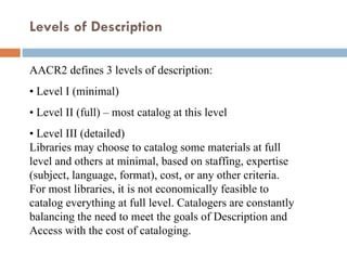 AACR2 defines 3 levels of description:  •  Level I (minimal)  •  Level II (full) – most catalog at this level  •  Level III (detailed)  Libraries may choose to catalog some materials at full level and others at minimal, based on staffing, expertise (subject, language, format), cost, or any other criteria.  For most libraries, it is not economically feasible to catalog everything at full level. Catalogers are constantly balancing the need to meet the goals of Description and Access with the cost of cataloging.  Levels of Description  