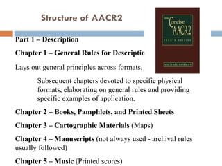 Part 1 – Description  Chapter 1 – General Rules for Description  Lays out general principles across formats.  Subsequent chapters devoted to specific physical formats, elaborating on general rules and providing specific examples of application.  Chapter 2 – Books, Pamphlets, and Printed Sheets  Chapter 3 – Cartographic Materials  (Maps)  Chapter 4 – Manuscripts  (not always used - archival rules usually followed)  Chapter 5 – Music  (Printed scores)  Structure of AACR2  