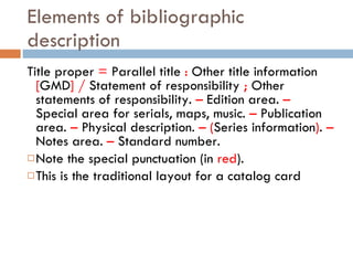 Elements of bibliographic description Title proper  =  Parallel title  :  Other title information  [ GMD ]   /  Statement of responsibility  ;  Other statements of responsibility.  –  Edition area.  –  Special area for serials, maps, music.  –  Publication area.  –  Physical description.  –   ( Series information ) .  –  Notes area.  –  Standard number. Note the special punctuation (in  red ). This is the traditional layout for a catalog card 