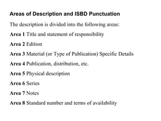 Areas of Description and ISBD Punctuation  The description is divided into the following areas:  Area 1  Title and statement of responsibility  Area 2  Edition  Area 3  Material (or Type of Publication) Specific Details  Area 4  Publication, distribution, etc.  Area 5  Physical description  Area 6  Series  Area 7  Notes  Area 8  Standard number and terms of availability  