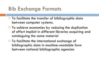 Bib Exchange Formats   To facilitate the transfer of bibliographic data between computer systems.  To achieve economies by reducing the duplication of effort implicit in different libraries acquiring and cataloguing the same material   To facilitate the international exchange of bibliographic data in machine-readable form between national bibliographic agencies   
