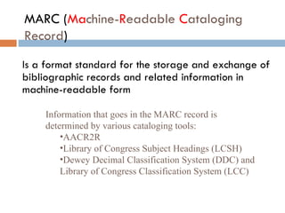 MARC ( Ma chine- R eadable  C ataloging Record )   Is a format standard for the storage and exchange of bibliographic records and related information in machine-readable form   Information that goes in the MARC record is determined by various cataloging tools: AACR2R Library of Congress Subject Headings (LCSH) Dewey Decimal Classification System (DDC) and Library of Congress Classification System (LCC) 