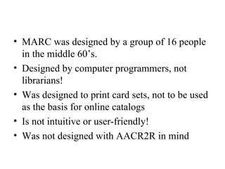 MARC was designed by a group of 16 people in the middle 60’s. Designed by computer programmers, not librarians!  Was designed to print card sets, not to be used as the basis for online catalogs Is not intuitive or user-friendly! Was not designed with AACR2R in mind 