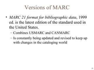 Versions of MARC MARC 21 format for bibliographic data , 1999 ed. is the latest edition of the standard used in the United States. Combines USMARC and CANMARC Is constantly being updated and revised to keep up with changes in the cataloging world 