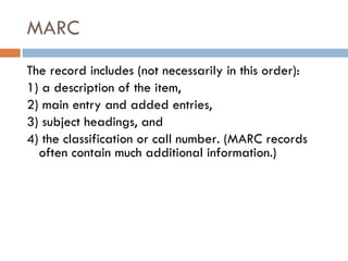 MARC  The record includes (not necessarily in this order):  1) a description of the item,  2) main entry and added entries,  3) subject headings, and  4) the classification or call number. (MARC records often contain much additional information.) 