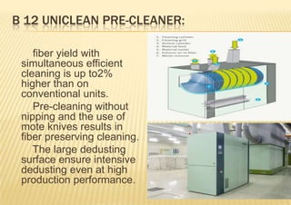 B 12 UNICLEAN PRE-CLEANER:
fiber yield with
simultaneous efficient
cleaning is up to2%
higher than on
conventional units.
Pre-cleaning without
nipping and the use of
mote knives results in
fiber preserving cleaning.
The large dedusting
surface ensure intensive
dedusting even at high
production performance.

 