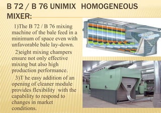 B 72 / B 76 UNIMIX HOMOGENEOUS
MIXER:
1)The B 72 / B 76 mixing
machine of the bale feed in a
minimum of space even with
unfavorable bale lay-down.
2)eight mixing champers
ensure not only effective
mixing but also high
production performance.
3)T he easy addition of an
opening of cleaner module
provides flexibility with the
capability to respond to
changes in market
conditions.

 