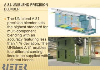 A 81 UNIBLEND PRECISION
BLENDER:
 The

UNIblend A 81
precision blender sets
the highest standard for
multi-component
blending with an
accuracy featuring less
than 1 % deviation. The
UNIblend A 81 enables
four different carding
lines to be supplied with
different blends.

 