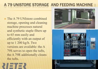 A 79 UNISTORE STORAGE AND FEEDING MACHINE :



The A 79 UNIstore combined
storage, opening and cleaning
machine processes natural
and synthetic staple fibers up
to 65 mm easily and
efficiently with an output of
up to 1 200 kg/h. Two
versions are available: the A
79S serves to open the tufts,
the A 79R additionally cleans
the tufts.

 