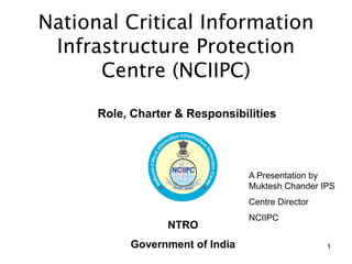 1 
Role, Charter & Responsibilities 
A Presentation by Muktesh Chander IPS 
Centre Director 
NCIIPC 
NTRO 
Government of India 
National Critical Information 
Infrastructure Protection 
Centre (NCIIPC)  