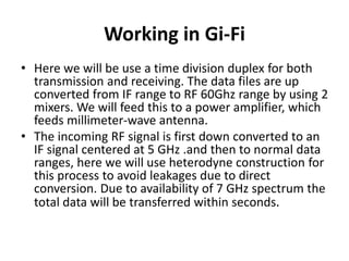 Working in Gi-Fi
• Here we will be use a time division duplex for both
transmission and receiving. The data files are up
converted from IF range to RF 60Ghz range by using 2
mixers. We will feed this to a power amplifier, which
feeds millimeter-wave antenna.
• The incoming RF signal is first down converted to an
IF signal centered at 5 GHz .and then to normal data
ranges, here we will use heterodyne construction for
this process to avoid leakages due to direct
conversion. Due to availability of 7 GHz spectrum the
total data will be transferred within seconds.
 