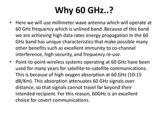 Why 60 GHz..?
• Here we will use millimeter wave antenna which will operate at
60 GHz frequency which is unlined band .Because of this band
we are achieving high data rates energy propagation In the 60
GHz band has unique characteristics that make possible many
other benefits such as excellent immunity to co-channel
interference, high security, and frequency re-use.
• Point-to-point wireless systems operating at 60 GHz have been
used for many years for satellite-to-satellite communications.
This is because of high oxygen absorption at 60 GHz (10-15
dB/Km). This absorption attenuates 60 GHz signals over
distance, so that signals cannot travel far beyond their
intended recipient. For this reason, 60GHz is an excellent
choice for covert communications.
 