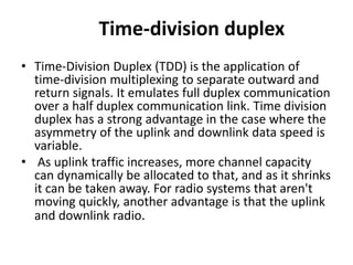 Time-division duplex
• Time-Division Duplex (TDD) is the application of
time-division multiplexing to separate outward and
return signals. It emulates full duplex communication
over a half duplex communication link. Time division
duplex has a strong advantage in the case where the
asymmetry of the uplink and downlink data speed is
variable.
• As uplink traffic increases, more channel capacity
can dynamically be allocated to that, and as it shrinks
it can be taken away. For radio systems that aren't
moving quickly, another advantage is that the uplink
and downlink radio.
 
