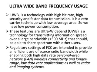 ULTRA WIDE BAND FREQUENCY USAGE
 UWB, is a technology with high bit rate, high
security and faster data transmission. It is a zero
carrier technique with low coverage area. So we
have low power consumption.
These features are Ultra-Wideband (UWB) is a
technology for transmitting information spread
over a large bandwidth (>500 MHz) that should,
be able to share spectrum with other users.
Regulatory settings of FCC are intended to provide
an efficient use of scarce radio bandwidth while
enabling both high data rate personal-area
network (PAN) wireless connectivity and longer-
range, low data rate applications as well as radar
and imaging systems.
 