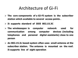 Architecture of Gi-Fi
 The core components of a GI-FI system is the subscriber
station which available to several access points .
 It supports standard of IEEE 802.15.3C
 The wirelessspan is computer network used for
communication among computer devices (including
telephones and personal digital assistants) close to one
person
 An 802.15.3c based system often uses small antenna at the
subscriber station. The antenna is mounted on the roof.
It supports line of sight operation.
 