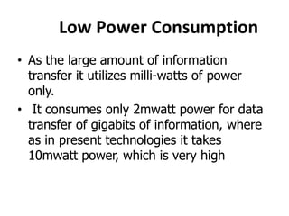 Low Power Consumption
• As the large amount of information
transfer it utilizes milli-watts of power
only.
• It consumes only 2mwatt power for data
transfer of gigabits of information, where
as in present technologies it takes
10mwatt power, which is very high
 
