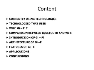 Content
 CURRENTLY USING TECHNOLOGIES
 TECHNOLOGIED THAT USED
 WHY Gi – Fi ?
 COMPARISON BETWEEN BLUETOOTH AND Wi-Fi
 INTRODUCTION OF Gi – Fi
 ARCHITECTURE OF Gi –Fi
 FEATURES OF Gi –Fi
 APPLICATIONS
 CONCLUSIONS
 