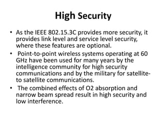 High Security
• As the IEEE 802.15.3C provides more security, it
provides link level and service level security,
where these features are optional.
• Point-to-point wireless systems operating at 60
GHz have been used for many years by the
intelligence community for high security
communications and by the military for satellite-
to satellite communications.
• The combined effects of O2 absorption and
narrow beam spread result in high security and
low interference.
 