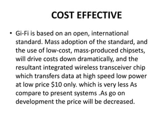 COST EFFECTIVE
• Gi-Fi is based on an open, international
standard. Mass adoption of the standard, and
the use of low-cost, mass-produced chipsets,
will drive costs down dramatically, and the
resultant integrated wireless transceiver chip
which transfers data at high speed low power
at low price $10 only. which is very less As
compare to present systems .As go on
development the price will be decreased.
 