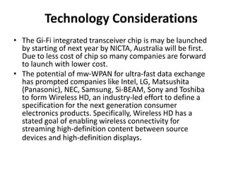 Technology Considerations
• The Gi-Fi integrated transceiver chip is may be launched
by starting of next year by NICTA, Australia will be first.
Due to less cost of chip so many companies are forward
to launch with lower cost.
• The potential of mw-WPAN for ultra-fast data exchange
has prompted companies like Intel, LG, Matsushita
(Panasonic), NEC, Samsung, Si-BEAM, Sony and Toshiba
to form Wireless HD, an industry-led effort to define a
specification for the next generation consumer
electronics products. Specifically, Wireless HD has a
stated goal of enabling wireless connectivity for
streaming high-definition content between source
devices and high-definition displays.
 