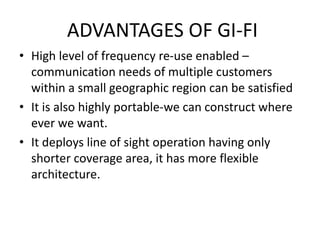 ADVANTAGES OF GI-FI
• High level of frequency re-use enabled –
communication needs of multiple customers
within a small geographic region can be satisfied
• It is also highly portable-we can construct where
ever we want.
• It deploys line of sight operation having only
shorter coverage area, it has more flexible
architecture.
 