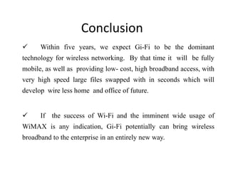 Conclusion
 Within five years, we expect Gi-Fi to be the dominant
technology for wireless networking. By that time it will be fully
mobile, as well as providing low- cost, high broadband access, with
very high speed large files swapped with in seconds which will
develop wire less home and office of future.
 If the success of Wi-Fi and the imminent wide usage of
WiMAX is any indication, Gi-Fi potentially can bring wireless
broadband to the enterprise in an entirely new way.
 