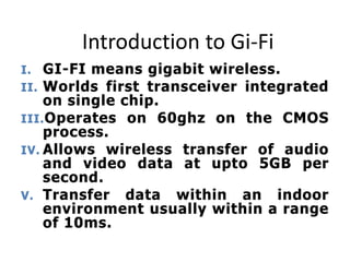 Introduction to Gi-Fi
I. GI-FI means gigabit wireless.
II. Worlds first transceiver integrated
on single chip.
III.Operates on 60ghz on the CMOS
process.
IV. Allows wireless transfer of audio
and video data at upto 5GB per
second.
V. Transfer data within an indoor
environment usually within a range
of 10ms.
 
