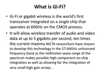 What is Gi-Fi?
• Gi-Fi or gigabit wireless is the world’s first
transceiver integrated on a single chip that
operates at 60GHz on the CMOS process.
• It will allow wireless transfer of audio and video
data at up to 5 gigabits per second, ten times
the current maximu NICTA researchers have chosen
to develop this technology in the 57-64GHz unlicensed
frequency band as the millimeter-wave range of the
spectrum makes possible high component on-chip
integration as well as allowing for the integration of
very small high gain arrays. .
 