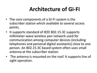 Architecture of Gi-Fi
• The core components of a Gi-Fi system is the
subscriber station which available to several access
points.
• It supports standard of IEEE 802.15.3C supports
millimeter-wave wireless pan network used for
communication among computer devices (including
telephones and personal digital assistants) close to one
person. An 802.15.3C based system often uses small
antenna at the subscriber station.
• The antenna is mounted on the roof. It supports line of
sight operation.
 