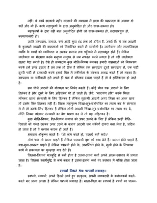 नह ॊ। मे कामग सत्कामग नह ॊ। सत्कामग की व्माख्मा भें रृदम की प्रसन्नता के अरावा दो
शतें औय बी हैं- कामग भहाऩुरूषों के द्वाया अनुभोददत हो औय शास्त्र-सम्भत हो।
भहाऩुरूषों के द्वाया वह फात अनुभोददत होगी जो शास्त्र-सम्भत हो, सदाचायमुि हो,
कल्माणकाय हो।
जानत सम्प्रदाम, सभाज, वणग आदद कु छ हद तक तो उचचत हैं, अचछे हैं। मे सफ आदभी
के कु रधभग आदभी की वासनाओॊ को ननमश्चन्ित कयने भें उऩमोगी है। जातीमता औय साभाश्चजकता
व्मक्ति के कामों को व्मक्तिगत न यखकय सभाज तक ऩहुॉचाने भें सहामबूत होते हैं। रेककन
जातीमता का बेदबाव कयके भनुष्म भनुष्म से जफ नपयत कयने रगता है तो वह जातीमता
खतया ऩैदा कयती है। ऐसे ह सम्प्रदाम कु छ नीनत-ननमभ फनाकय हभाय वासनाओॊ को ननमन्िण
कयके हभें ऊऩय उठाता है तफ तक तो ठ क है रेककन एक सम्प्रदाम दूसये सम्प्रदाम से, एक ऩाटी
दूसय ऩाटी से दरफन्द कयके हभाये चचत्त भें सॊकीणगता के सॊस्काय आफि कयते हैं तो गड़फड़ है।
सम्प्रदाम मा ऩाटीफाजी हभें अऩने ह चक्र भें फाॉधकय यखना चाहते हैं तो वे हाननकायक हो जाते
हैं।
सफ चीजें आदभी की मोग्मता ऩय ननबगय कयती हैं। कोई चीज एक आदभी के मरए
दहतकय है औय दूसये के मरए अदहतकय बी हो जाती हैं। जैसे, "नायामण हरय" कयके मबऺा
भाॉगकय खाना सॊन्मासी के मरए दहतकय है रेककन गृहस्थी आदभी अगय मबऺा का अन्न खाम
तो उसके मरए दहतकय नह ॊ है। ववयि भहाऩुरूष मशखा-सूि-मऻोऩववत का त्माग कय के सॊन्मास
रे रें तो उनके मरए दहतकय है रेककन बोगी आदभी मशखा-सूि-मऻोऩववत का त्माग कय दे,
नीनत ननमभ छोड़कय सॊन्मासी का वेश धायण कय रे तो मह अदहतकय है।
कु छ नीनत-ननमभ, य त-रयवाज सभाज को ऊऩय उठाने के मरए हैं रेककन उन्ह ॊ य नत-
रयवाजों को ऩकड़े यखकय ऊऩय उठने के फजाम आदभी जफ सॊकीणग दामया फना रेता है, जदटर
हो जाता है तो वे फन्धन कायक हो जाते हैं।
बगवान श्रीकृ ष्ण कहते हैं- "जो कभग कयते हो, मऻाथग कभग कयो।"
रोग पर तो खाना चाहते हैं रेककन परदामी वृऺ को काट देते हैं। उन्नत होने चाहते हैं,
मश-सुख-आनन्द चाहते हैं रेककन मशस्वी होने के , आनश्चन्दत होने के , सुखी होने के ननष्काभ
कामग भें सकाभता का कु ल्हाड़ा भाय देते हैं।
श्चजतना-श्चजतना मऻफुवि से कभग होता है उतना-उतना कत्ताग अऩने आत्भ-स्वबाव भें जगता
जाता है। श्चजतना स्वाथगफुवि से कभग कयता है उतना-उतना कत्ताग ऩय स्वबाव भें प्रववष्ट होता जाता
है।
स्वधभे ननधनॊ श्रेम् ऩयधभो बमावह्।
स्वधभग, स्वकभग, अऩने दहस्से आमे हुए सत्कृ त्म, अऩनी जवाफदाय के कत्तगव्मकभग कयते-
कयते भय जाना अचछा है रेककन ऩयधभग बमावह है। भाता-वऩता का स्वधभग है फचचों का ऩारन-
 