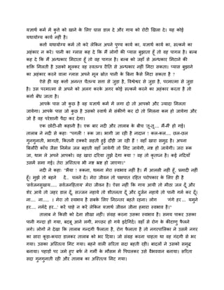 मऻाथग कभग भें कु त्ते को खाने के मरए घास डार दे औय गाम को योट खखरा दे। मह कोई
मथामोग्म कामग नह ॊ है।
कत्ताग मथामोग्म कभग तो कये रेककन अऩने ऩुण्म कामग का, मऻाथग कामग का, सत्कभग का
अहॊकाय न कये। ऩानी का ग्रास कह दे कक भैं रोगों की प्मास फुझाता हूॉ तो वह ऩागर है। फल्फ
कह दे कक भैं अन्धकाय मभटाता हूॉ तो वह ऩागर है। फल्फ को जहाॉ से अन्धकाय मभटाने की
शक्ति मभरती है उसको बूरकय वह स्वतन्ि य नत से अन्धकाय नह ॊ मभटा सकता। प्मास फुझाने
का अहॊकाय कयने वारा ग्रास अऩने भूर स्रोत ऩानी के त्रफना कै से मभटा सकता है ?
ऐसे ह मह कत्ताग अनन्त चैतन्म सत्ता से जुड़ा है, ववश्वेश्वय से जुड़ा है, ऩयभात्भा से जुड़ा
है। उस ऩयभात्भा से अऩने को अरग कयके अगय कोई सत्कभग कयने का अहॊकाय कयता है तो
कत्ताग फॉध जाता है।
आऩके ऩास जो कु छ है वह मऻाथग कभग भें रगा दो तो आऩको औय ज्मादा मभरता
जामेगा। आऩके ऩास जो कु छ है उसको स्वाथग भें सॊकीणग कय दो तो मभरना कभ हो जामेगा औय
जो है वह ऩयेशानी ऩैदा कय देगा।
एक छोट -सी कहानी है। एक फाय नद औय ताराफ के फीच 'तू-तू.... भैं-भैं' हो गई।
ताराफ ने नद से कहा् "ऩगर ! रूक जा। बागी जा यह है नादान ! कर-कर.... छर-छर
गुनगुनाती, बागती, ककतनी टक्कयें सहती हुई दौड़ी जा यह हैं ! वहाॉ खाया सभुद्र है। अऩना
त्रफरौय काॉच जैसा ननभगर जर फहाती वहाॉ जामेगी तो मभट जामेगी, नष्ट हो जामेगी। जया रूक
जा, थाभ रे अऩने आऩको। वह खाया दरयमा तुझे देगा क्मा ? वह तो कृ तघ्न है। कई नददमाॉ
उसभें सभा गई। तेया अश्चस्तत्व बी नष्ट भ्रष्ट हो जाएगा।"
नद ने कहा् "बैमा ! रूकना, थभना भेया स्वबाव नह ॊ है। भैं आरसी नह ॊ हूॉ, प्रभाद नह ॊ
हूॉ। भुझे तो फहने दें.. चरने दें। भेया जीवन तो ऩऺऩात यदहत ऩयोऩकाय के मरए ह है
'सवगजनसुखाम..... सवगजनदहताम' भेया जीवन है। ऐसा नह ॊ कक गाम आमी तो भीठा जर दूॉ औय
शेय आमे तो जहय डार दूॉ, सज्जन नहामे तो शीतरता दूॉ औय दुजगन नहामे तो ऩानी गभग कय दूॉ।
ना.... ना..... । भेया तो स्वबाव है सफके मरए ननयन्तय फहते यहना। रोग 'गॊगे हय ... मभुने
हय.... नभगदे हय...' कयें चाहे न कयें रेककन मऻाथग जीवन जीना हभाया स्वबाव है।"
ताराफ ने ककसी को देना सीखा नह ॊ। सॊग्रह कयना उसका स्वबाव है। सभम ऩाकय उसका
ऩानी गन्दा हो गमा, फदफू आने रगी, भचछय हो गमे इदगचगदग। वहाॉ से योग के कीटाणु पै रने
रगे। रोगों ने देखा कक ताराफ गन्दगी पै राता है, योग पै राता है तो नगयऩामरका ने उसभें नगय
का साया कू ड़ा-कचया डारकय ताराफ को बय ददमा। जो सॊग्रह कयना चाहता था वह गॊदगी से बय
गमा। उसका अश्चस्तत्व मभट गमा। फहने वार सरयता सदा फहती यह । फादरों ने उसको सभृि
फनामा। ऩहाड़ों ऩय जभे हुए फपग ने गभी के भौसभ भें वऩघरकय उसे वैबववान फनामा। सरयता
सदा गुनगुनाती यह औय ताराफ का अश्चस्तत्व मभट गमा।
 
