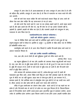 सचभुच भें अगय सेवा है तो आत्भ-साऺात्काय हो जाम। सचभुच भें अगय सेवा है तो यात्रि
को फदढ़मा नीॊद आमेगी। सचभुच भें अगय सेवा है तो चचत्त भें ऩयभात्भा का ध्मान कयने की रूचच
जग जाएगी।
कत्ताग को कभग ऐसा कयना चादहए कक कभग कयते-कयते वासना ननवृत्त हो जाम। कत्ताग को
जीवन ऐसा फना रेना चादहए कक वह जन्भ-भयण से ऩाय हो जाम।
जो रोग फचचे ऩैदा कयते यहते हैं, प्रजा ऩय कय (टेक्स) फढ़ाते यहते हैं, अऩने भहर फनाते
यहते हैं औय झॊडा उठामे देश की सेवा का, याष्ट्र की सेवा का तो मह उनका मऻकभग नह ॊ है,
अहॊकभग है। अहॊकभग आदभी को फेचैन कय देता है औय मऻकभग आदभी को मऻऩुरूष के साथ,
ऩयभात्भा के साथ मभरा देता है।
मऻाथगत्कभगणोऽन्मि रोकोऽमॊ कभगफन्धन्।
तदथं कभग कौन्तेम भुिसॊग् सभाचय।।
''मऻ के ननमभत्त ककमे जाने वारे कभों से अनतरयि दूसये कभों भें रगा हुआ ह मह
भनुष्म-सभुदाम कभों से फॉधता है। इसमरए हे अजुगन ! तू आसक्ति से यदहत होकय मऻ के ननमभत्त
ह बर बाॉनत कत्तगव्म कय।"
स्वाथगऩूवगक कभग कयने से तो अल्ऩ चीज मभरती है जफकक नन्स्वाथग होकय कभग कयने से
अनन्त ऩयभात्भा मभरता है।
मऻो दानॊ तऩिैव ऩावनानन भनीवषणाभ ्।
'मऻ, दान औय तऩ-मे तीनों ह कभग फुविभान ऩुरूषों को ऩववि कयने वारे हैं।'
(बगवद् गीता् 18.5)
वह भनुष्म फुविभान है जो पर औय आसक्ति को त्मागकय के वर प्रबु-प्रीत्मथग कभग कयता
है। मऻ, दान औय तऩ से फुवि ऩावन होती है। सॊसाय के जो बी दु्ख हैं वे सफ प्रऻा के दोष से
हैं, फुवि की भन्दता से हैं। स्वाथग से कभग कयने से फुवि भन्द हो जाती है औय नन्स्वाथग कभग
कयने से फुवि खखर उठती है।
रोग बगवान की आयाधना-उऩासना कयते हैं, अचगना-सेवा-ऩूजा कयते हैं उसभें बी
परस्वरूऩ कु छ मभर जामे, अऩना ऐदहक कामग मसि हो जाम ऐसी आकाॊऺा यखते हैं। ऐसी सेवा-
ऩूजा भें बीतय का यस नह ॊ खुरता। सहज बाव से सेवा-ऩूजा होती है, हभ बगवान के हैं....
बगवान हभाये हैं, ऐसे आश्चत्भक बाव से स्नेहऩूवगक सेवा ऩूजा होती है तो वह जल्द पर जाती
है, बीतय आनन्द का स्रोत खोर देती है। इससे प्रऻा ऩावन होने रगती है।
भॊददय भें कु छ स्वाथग-बाव का सॊकल्ऩ रेकय दशगन कयने जाते हैं तो मह कहने बय का
दशगन है औय नन्स्वाथग बाव से जाते हैं तो दशगन का भजा कु छ ननयारा ह है। श्चजतना-श्चजतना
रृदम भें नन्स्वाथगता बयते जामेंगे उतना-उतना रृदम आन्तरयक सुख से छरकता जामेगा, अन्तय
ज्मोत से अरोककत होता जामेगा। रृदम श्चजतना स्वाथग से बया होगा उतना आदभी ऩयाधीन होता
 