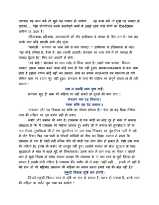 जाएगा। मह काभ करूॉ तो भुझे मह पामदा हो जामेगा...... वह काभ करूॉ तो भुझे वह पामदा हो
जाएगा..... ऐसा सोचववचाय कयके स्वाथगऩूणग कभों भें उरझे यहने वारे रोगों का ददर-ददभाग
सॊकीणग यह जाता है।
उक्तड़माफाफा, हरयफाफा, आनन्दभमी भाॉ औय हाथीफाफा मे आऩस भें मभि सॊत थे। एक फाय
उनके ऩास कोई आदभी आमे औय ऩूछा्
"फाफाजी ! बगवान का नाभ रेने से क्मा पामदा ?" हाथीफाफा ने उक्तड़माफाफा से कहा्
"मह कोई फननमा है, वैश्म है। फड़ा स्वाथी आदभी। बगवान का नाभ रेने भें बी पामदा ह
पामदा ढूॉढता है।" कपय उस आदभी से फोरे्
"अये बाई ! बगवान का नाभ स्नेह से मरमा जाता है। उसभें क्मा पामदा, ककतना
पामदा, इसका फमान कयने वारा कोई विा ह ऩैदा नह ॊ हुआ। बगवन्नाभ-स्भयण से क्मा राब
होता है इसका फमान कोई नह ॊ कय सकता। नाभ का फमान कयते-कयते सफ नाभभम हो गमे
रेककन नाभ का फमान ऩूया नह ॊ हुआ। बगवान के नाभ की भदहभा का सॊऩूणग फमान हो ह नह ॊ
सकता।"
याभ न सकदहॊ नाभ गुण गाई।
बगवान खुद ह नाभ की भदहभा गा नह ॊ सकते तो दूसयों की क्मा फात ?
भॊिजाऩ भभ दृढ़ ववश्वासा।
ऩॊचभ बक्ति मह वेद प्रकाशा।।
"भॊिजाऩ औय दृढ़ ववश्वास मह बक्ति का ऩाॉचवा सोऩान है।" ऐसा तो कह ददमा रेककन
नाभ की भदहभा का ऩूया फमान नह ॊ हो सका।
कफीय औय कभार की कथा है। याभनाभ से एक कोढ़ का कोढ़ दूय हो गमा तो कभार
सभझता है कक भैं याभनाभ की भदहभा जानता हूॉ। कफीय जी ने कभार को तुरसीदास जी के
ऩास बेजा। तुरसीदास जी ने एक तुरसीऩि ऩय याभ शब्द मरखकय वह तुरसीऩि ऩानी के घड़े
भें घोंट ददमा। कपय उस ऩानी से ऩाॉचसौ कोदढ़मों को ठ क कय ददमा। कभार ने भाना कक
याभनाभ से एक ह कोढ़ नह ॊ फश्चल्क ऩाॉच सौ कोढ़ एक साथ ठ क हो सकते हैं। ऐसी याभ नाभ
की भदहभा है। इससे बी कफीय जी सन्तुष्ट नह ॊ हुए। उन्होंने कभार को बेजा सूयदास के ऩास।
सूयदासजी ने गॊगा भें फहते भुदे को ननकरवामा। उसके कान भें याभ शब्द का के वर य फोरने
भाि से भुदाग श्चजन्दा हो गमा। कभार सभझा कक याभनाभ के 'य' काय भाि से भुदाग श्चजन्दा हो
सकता है इतनी बाय भदहभा है याभनाभ की। कफीय जी ने कहा् "नह ॊ नह ॊ..... इतनी सी नह ॊ है
भेये याभ जी की भदहभा। याभनाभ की भदहभा का फमान कयना हभाये फस की फात नह ॊ है।"
बृकु ट ववरास सृवष्ट रम होवदहॊ।
श्चजसने बृकु ट ववरास भाि से सृवष्ट का रम हो सकता है, प्ररम हो सकता है, उनके नाभ
की भदहभा का वणगन तुभ क्मा कय सकोगे ?
 