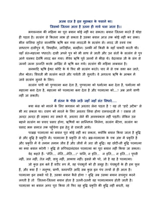 अजफ याज है इस भुहब्फत के पसाने का।
श्चजसको श्चजतना आता है उतना ह गामे चरा जाता है।।
बगवन्नाभ की भदहभा का ऩूया फमान कोई नह ॊ कय सकता। फमान श्चजतना कयते हैं थोड़ा
ह ऩड़ता है। सत्सॊग से ककतना राब हो सकता है उसका फमान आज तक कोई नह ॊ कय सका।
बीर वामरमा रुटेया वाल्भीकक ऋवष फन गमा नायदजी के सत्सॊग से। नायद जी स्वमॊ एक
साधायण दासीऩुि थे, ववद्याह न, जानतह न, फरह न। उनकी भाॉ ककसी के वहाॉ चाकय कयती थी।
वहाॉ सॊत-भहात्भा ऩधायते। दासी अऩने ऩुि को बी साथ रे जाती औय उन सॊतों के सत्सॊग से ऩुि
आगे चरकय देववषग नायद फन गमा। भैिेम ऋवष ऩूवग जन्भों भें कीड़ा थे। वेदव्मास जी के सॊग से
जन्भों जन्भ उन्ननत कयके आखखय भें ऋवष फन गमे। सत्सॊग की भदहभा राफमान है।
सनकादद ऋवष ईश्वय कोदट के थे कपय बी सत्सॊग कयते। चाय भें से एक विा फन जाते,
तीन श्रोता। मशवजी बी सत्सॊग कयते औय ऩावगती जी सुनती। वे अगस्त्म ऋवष के आश्रभ भें
जावे सत्सॊग सुनने के मरए।
सत्सॊग ऩाऩी को ऩुण्मात्भा फना देता है, ऩुण्मात्भा को धभागत्भा फना देता है, धभागत्भा को
भहात्भा फना देता है, भहात्भा को ऩयभात्भा फना देता है औय ऩयभात्भा को....? अफ आगे वाणी
नह ॊ जा सकती।
भैं सॊतन के ऩीछे जाऊॉ जहाॉ जहाॉ सॊत मसधाये......
क्मा कॊ स को भायने के मरए बगवान को अवताय रेना ऩड़ता है ? वह तो "हाटग अटैक" से
बी भय सकता था। यावण को भायने के मरए अवताय मरमा होगा याभचन्द्रजी ने ? याऺस तो
अन्दय अन्दय ह रड़कय भय सकते थे, अवताय रेने की आवश्मकता नह ॊ ऩड़ती। रेककन उस
फहाने सत्सॊग का प्रचाय प्रसाय होगा, ऋवषमों का साश्चन्नध्म मभरेगा, सत्सॊग फॉटेगा, सत्सॊग का
प्रसाद बि सभाज तक ऩहुॉचेगा इस हेतु से याभजी आमे।
ऩयब्रह्म ऩयभात्भा का फमान ऩूया कोई नह ॊ कय सकता, क्मोंकक फमान ककमा जाता है फुवि
से औय फुवि है प्रकृ नत भें। ऩयभात्भा है प्रकृ नत से ऩये। ब्रह्म-ऩयभात्भा के एक अॊश भें प्रकृ नत है
औय प्रकृ नत भें मे तभाभ तभाभ जीव हैं औय जीवों भें जया सी फुवि। वह छोट -सी फुवि ऩयभात्भा
का क्मा फमान कयेगी ? फुवि से सश्चचचदानॊदघन ऩयभात्भा का ऩूया फमान नह ॊ ककमा जा सकता।
वेद कहते हैं- "नेनत.... नेनत....नेनत....।" मानन, न इनत... न इनत.... न इनत....। ऩृर्थवी
नह ॊ, जर नह ॊ, तेज नह ॊ, वामु नह ॊ, आकाश नह ॊ। इससे बी ऩये, जो है वह है ऩयभात्भा।
जो कु छ हभ फने हैं शय य रूऩ भें, वह ऩॊचबूतों को ह सभूह है। ऩॊचबूतों के ह हभ पू र
हैं, औय क्मा हैं ? भनुष्म, प्राणी, वनस्ऩनत आदद सफ कु छ इन ऩॊच तत्त्वों से ह आता है।
ऩयभात्भा इन सफसे ऩये है, उसका फमान कै से होगा ? फुवि जफ उसका फमान सचभुच कयने
रगती है तो श्चजतना-श्चजतना फमान होता है उतनी-उतनी वह ऩयभात्भाभम होती जाती है।
ऩयभात्भा का फमान अगय ऩूया ककमा तो कपय वह फुवि प्रकृ नत की फुवि नह ॊ फचती, वह
 