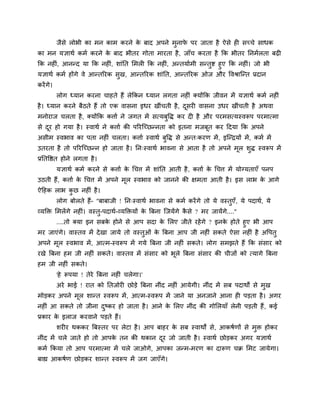 जैसे रोबी का भन काभ कयने के फाद अऩने भुनापे ऩय जाता है ऐसे ह सचचे साधक
का भन मऻाथग कभग कयने के फाद बीतय गोता भायता है, जाॉच कयता है कक बीतय ननभगरता फढ़
कक नह ॊ, आनन्द मा कक नह ॊ, शाॊनत मभर कक नह ॊ, अन्तमागभी सन्तुष्ट हुए कक नह ॊ। जो बी
मऻाथग कभग होंगे वे आन्तरयक सुख, आन्तरयक शाॊनत, आन्तरयक ओज औय ववश्राश्चन्त प्रदान
कयेंगे।
रोग ध्मान कयना चाहते हैं रेककन ध्मान रगता नह ॊ क्मोंकक जीवन भें मऻाथग कभग नह ॊ
है। ध्मान कयने फैठते हैं तो एक वासना इधय खीॊचती है, दूसय वासना उधय खीॊचती है अथवा
भनोयाज चरता है, क्मोंकक कत्ताग ने जगत भें सत्मफुवि कय द है औय ऩयभसत्मस्वरूऩ ऩयभात्भा
से दूय हो गमा है। स्वाथग ने कत्ताग की ऩरयश्चचछन्नता को इतना भजफूत कय ददमा कक अऩने
असीभ स्वबाव का ऩता नह ॊ चरता। कत्ताग स्वाथग फुवि से अन्त्कयण भें, इश्चन्द्रमों भें, कभग भें
उतयता है तो ऩरयश्चचछन्न हो जाता है। नन्स्वाथग बावना से आता है तो अऩने भूर शुि स्वरूऩ भें
प्रनतवित होने रगता है।
मऻाथग कभग कयने से कत्ताग के चचत्त भें शाॊनत आती है, कत्ताग के चचत्त भें मोग्मताएॉ ऩनऩ
उठती हैं, कत्ताग के चचत्त भें अऩने भूर स्वबाव को जानने की ऺभता आती है। इस राब के आगे
ऐदहक राब कु छ नह ॊ है।
रोग फोरते हैं- "फाफाजी ! नन्स्वाथग बावना से कभग कयेंगे तो मे वस्तुएॉ, मे ऩदाथग, मे
व्मक्ति मभरेंगे नह ॊ। वस्तु-ऩदाथग-व्मक्तिमों के त्रफना श्चजमेंगे कै से ? भय जामेंगे...."
....तो क्मा इन सफके होने से आऩ सदा के मरए जीते यहेंगे ? इनके होते हुए बी आऩ
भय जाएॊगे। वास्तव भें देखा जामे तो वस्तुओॊ के त्रफना आऩ जी नह ॊ सकते ऐसा नह ॊ है अवऩतु
अऩने भूर स्वबाव भें, आत्भ-स्वरूऩ भें गमे त्रफना जी नह ॊ सकते। रोग सभझते हैं कक सॊसाय को
यखे त्रफना हभ जी नह ॊ सकते। वास्तव भें सॊसाय को बूरे त्रफना सॊसाय की चीजों को त्मागे त्रफना
हभ जी नह ॊ सकते।
'हे रूऩमा ! तेये त्रफना नह ॊ चरेगा।'
अये बाई ! यात को नतजोय छोड़े त्रफना नीॊद नह ॊ आमेगी। नीॊद भें सफ ऩदाथों से भुख
भोड़कय अऩने भूर शान्त स्वरूऩ भें, आत्भ-स्वरूऩ भें जाने मा अनजाने आना ह ऩड़ता है। अगय
नह ॊ आ सकते तो जीना दुष्कय हो जाता है। आने के मरए नीॊद की गोमरमाॉ रेनी ऩड़ती हैं, कई
प्रकाय के इराज कयवाने ऩड़ते हैं।
शय य थककय त्रफस्तय ऩय रेटा है। आऩ फाहय के सफ स्वाथों से, आकषगणों से भुि होकय
नीॊद भें चरे जाते हो तो आऩके तन की थकान दूय जो जाती है। स्वाथग छोड़कय अगय मऻाथग
कभग ककमा तो आऩ ऩयभात्भा भें चरे जाओगे, आऩका जन्भ-भयण का दारूण चक्र मभट जामेगा।
फाह्य आकषगण छोड़कय शान्त स्वरूऩ भें जग जाएॉगे।
 