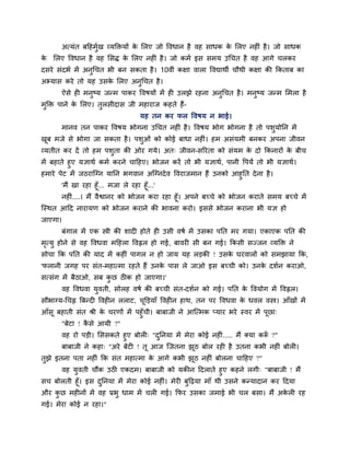 अत्मॊत फदहभुगख व्मक्तिमों के मरए जो ववधान है वह साधक के मरए नह ॊ है। जो साधक
के मरए ववधान है वह मसि के मरए नह ॊ है। जो कभग इस सभम उचचत है वह आगे चरकय
दसये सॊदबग भें अनुचचत बी फन सकता है। 10वीॊ कऺा वारा ववद्याथी चौथी कऺा की ककताफ का
अभ्मास कये तो मह उसके मरए अनुचचत है।
ऐसे ह भनुष्म जन्भ ऩाकय ववषमों भें ह उरझे यहना अनुचचत है। भनुष्म जन्भ मभरा है
भुक्ति ऩाने के मरए। तुरसीदास जी भहायाज कहते हैं-
मह तन कय पर ववषम न बाई।
भानव तन ऩाकय ववषम बोगना उचचत नह ॊ है। ववषम बोग बोगना है तो ऩशुमोनन भें
खूफ भजे से बोगा जा सकता है। ऩशुओॊ को कोई फाधा नह ॊ। हभ असॊमभी फनकय अऩना जीवन
व्मतीत कय दें तो हभ ऩशुता की ओय गमे। अत् जीवन-सरयता को सॊमभ के दो ककनायों के फीच
भें फहाते हुए मऻाथग कभग कयने चादहए। बोजन कयें तो बी मऻाथग, ऩानी वऩमें तो बी मऻाथग।
हभाये ऩेट भें जठयाश्चग्न मानन बगवान अश्चग्नदेव ववयाजभान हैं उनको आहुनत देना है।
'भैं खा यहा हूॉ... भजा रे यहा हूॉ...'
नह ॊ....। भैं वैश्वानय को बोजन कया यहा हूॉ। अऩने फचचे को बोजन कयाते सभम फचचे भें
श्चस्थत आदद नायामण को बोजन कयाने की बावना कयो। इससे बोजन कयाना बी मऻ हो
जाएगा।
फॊगार भें एक स्त्री की शाद होते ह उसी वषग भें उसका ऩनत भय गमा। एकाएक ऩनत की
भृत्मु होने से वह ववधवा भदहरा ववह्वर हो गई, फावय सी फन गई। ककसी सज्जन व्मक्ति ने
सोचा कक ऩनत की माद भें कह ॊ ऩागर न हो जाम मह रड़की ! उसके घयवारों को सभझामा कक,
'परानी जगह ऩय सॊत-भहात्भा यहते हैं उनके ऩास रे जाओ इस फचची को। उनके दशगन कयाओ,
सत्सॊग भें फैठाओ, सफ कु छ ठ क हो जाएगा।'
वह ववधवा मुवती, सोरह वषग की फचची सॊत-दशगन को गई। ऩनत के ववमोग भें ववह्वर।
सौबाग्म-चचह्न त्रफन्द ववह न रराट, चूक्तड़माॉ ववह न हाथ, तन ऩय ववधवा के धवर वस्त्र। आॉखों भें
आॉसू फहाती सॊत श्री के चयणों भें ऩहुॉची। फाफाजी ने आश्चत्भक प्माय बये स्वय भें ऩूछा्
"फेटा ! कै से आमी ?"
वह यो ऩड़ी। मससकते हुए फोर ् "दुननमा भें भेया कोई नह ॊ..... भैं क्मा करूॉ ?"
फाफाजी ने कहा् "अये फेट ! तू आज श्चजतना झूठ फोर यह है उतना कबी नह ॊ फोर ।
तुझे इतना ऩता नह ॊ कक सॊत भहात्भा के आगे कबी झूठ नह ॊ फोरना चादहए ?"
वह मुवती चौंक उठ एकदभ। फाफाजी को मकीन ददराते हुए कहने रगी् "फाफाजी ! भैं
सच फोरती हूॉ। इस दुननमा भें भेया कोई नह ॊ। भेय फुदढ़मा भाॉ थी उसने कन्मादान कय ददमा
औय कु छ भह नों भें वह प्रबु धाभ भें चर गई। कपय उसका जभाई बी चर फसा। भैं अके र यह
गई। भेया कोई न यहा।"
 