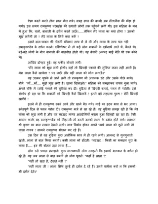 ऐसा कयते कयते तीस सार फीत गमे। सिह सार की फचची अफ सैंतार स की प्रौढ़ा हो
गमी। उस सभम याभकृ ष्ण ऩयभहॊस की ख्माती रोगों तक ऩहुॉचने रगी थी। इस भदहरा के भन
भें हुआ कक, चरो, फाफाजी के दशगन कयने जाऊॉ ।......रेककन भेये रारा का क्मा होगा ? उसको
बूख रगेगी तो ? भेये रारा के मरमे क्मा करूॉ ?
उसने दार-चावर की ऩोटर फाॉधकय साथ भें रे र औय रारा के साथ चर ऩड़ी
याभकृ ष्णदेव के दशगन कयने। दक्षऺणेश्वय भें तो कई रोग फाफाजी के दशगनाथग आते थे, फैठते थे।
फड़े-फड़े रोगों के फीच फाफाजी की फातचीत होती थी। वह फेचाय अनऩढ़ भाई फैठ थी एक कोने
भें।
आखखय दोऩहय हुई। वह थकी। सोचने रगी्
"भेये रारा को बूख रगी होगी। महाॉ तो खखचड़ी ऩकाने की सुववधा नजय नह ॊ आती है।
भेया रारा कै से खामेगा ? घय जाऊॉ औय वह ॊ रारा को बोग रगाऊॉ ।"
वह उठकय चुऩके से जाने रगी तो याभकृ ष्ण बी अचानक उठे औय उसके ऩीछे बागे।
फोरे् "भाॉ....भाॉ.... भुझे बूख रगी है। खाना खखराओ।" भदहरा को सभझाकय वाऩस फुरा रामे।
अऩने चौके भें यसोई ऩकाने की सुववधा कय द । फुदढमा ने खखचड़ी फनाई, ऩत्तर भें ऩयोसी। उसे
सॊकोच हो यहा था कक फाफाजी को खखचड़ी कै से खखराऊॉ ! इतने फड़े भहात्भा ऩुरूष ! भेय खखचड़ी
खाएॉगे !
इतने भें ह याभकृ ष्ण स्वमॊ आमे औय खाने फैठ गमे। भाई का रृदम बाव से बय आमा।
स्नेहऩूणग ददर से ऩत्तर ऩयोस द । याभकृ ष्ण भजे से खा यहे हैं। वह फुदढ़मा सभझ यह है कक भेये
रारा को बूख रगी है औय वह नटखट नागय अठखेमरमाॉ कयता हुआ खखचड़ी खा यहा है। ऐसी
बावना कयके वह याभकृ ष्णदेव को ननहायती तो उसभें उसको रारा के दशगन होने रगे। साऺात
श्री कृ ष्ण का फार स्वरूऩ देखने रगी। बाव ववबोय होकय अऩने प्माये रारा को छू ने रगी तो
रारा गामफ ! साभने याभकृ ष्ण बोजन कय यहे हैं।
उस ददन से वह फुदढ़मा कु छ अरौककक बाव भें ह यहने रगी। आनन्द से गुनगुनाती
यहती, रारा से फात ककमा कयती। कबी रारा को डाॉटती् "नटखट ! ककसी का भक्खन चुया के
रामा है..... इि की फोतर उठा रामा है....
रोग उसे ऩागर सभझते। कु छ बाग्मशार रोग सभझते कक इसको बगवान के दशगन हो
यहे हैं। वह जफ रारा से फात कयती तो रोग ऩूछते् "कहाॉ है रारा ?"
"मह ॊ तो खड़ा है, देखते नह ॊ ?"
"नह ॊ भाता जी ! रारा मसपग तुम्हें ह दशगन दे यहे हैं। उनसे प्राथगना कयो न कक हभको
बी दशगन देवे।"
 