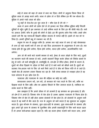 भाई ने रारा को कहा तो रारा ने भना कय ददमा। रोगों ने अनुनम ववनम ककमा तो
फुदढ़मा रारा से आग्रह कयने रगी। रारा ने दशगन तो न ददमे रेककन इि की एक फोतर द ।
फुदढ़मा ने अऩने प्माये रारा को डाॉटा्
"तू कहाॉ से योज-योज इि चुया राता है ? कौन देता है तेये को ?"
रारा ने अन्म रोगों को दशगन देने से तो इन्काय कय ददमा रेककन फुदढ़मा कोई ननयार
दुननमाॉ भें ऩहुॉच चुकी है इस सभाचाय से उन्हें वाककप कयने के मरए इि की शीशी पोड़ द । पशग
ऩय आवाज आमी। काॉच के टुकड़े बी रोगों ने देखे। इि की सुगन्ध सवगि पै र गमी। तफसे रोग
जानने रगे कक मह ऩागर-सी ददखती भदहरा वास्तव भें ऩागर नह ॊ है। इसने तो गर को ऩा
मरमा है। अऩनी वृवत्तमाॉ प्रबु भें एकाकाय कय र हैं।
भनुष्म के भन भें अदबुत शक्ति है। आऩका भन चाहे रारा भें रगा दो चाहे मोगाभ्मास
भें रगा दो चाहे मऻाथग कभग भें रगा दो चाहे ननज आत्भस्वरूऩ के अनुसन्धान भें रगा दो। भन
एकाग्र होते ह शुि होने रगेगा, ददव्म होने रगेगा, शान्त होने रगेगा, आत्भववश्राश्चन्त ऩाने
रगेगा।
आऩ जो बी कामग कयो मऻाथग बावना से कयो, ईश्वय से नाता जोड़ने के मरए कयो, दूसयों
का कल्माण कयने की बावना से कयो, अऩनी वासनाएॉ ननवृत्त कयके जीवन को ननभगर फनाने के
हेतु से कयो। जो कभग बोगफुवि से, स्वाथगफुवि से, याग-द्वेष से प्रेरयत होकय, ईष्माग के कायण से,
दूसयों को नीचा ददखाने के उद्देश्म से ककमे जाते हैं वे कभग कत्ताग को फाॉधने वारे हैं। दूसयों को
सताकय ऐश-आयाभ ऩाने के मरए जो कभग ककमे जाते हैं वे जीव को ननम्न गनत भें रे जाते हैं।
'सफभें भेया ह नायामण स्वरूऩ ववरास कय यहा है'- ऐसी भॊगर बावना से व्मवहाय होता है वह
ऩयभ भाॊगल्म के द्वाय खोर देता है।
ऩयभात्भा औय ऩयभात्भा के ऻान की भदहभा का कोई ऩाय नह ॊ।
बगवन्नाभ स्भयण कयें, जऩ कयें, तो बगवान को प्माय कयने के मरए कयें, बक्ति का
ददखावा कयने के मरए नह ॊ। जीव का अहॊकाय मभटाने के मरए जऩमऻ कयना है, व्मक्तित्व का
सजगन कयने के मरमे नह ॊ।
बि सभझता है कक अऩने जीवन भें जो सत्कभग है वह बगवान का कृ ऩा-प्रसाद है औय
जो दोष हैं वे अऩने हैं। श्चजनका मोग भें प्रेभ होता है उसका अहॊकाय ऩयभात्भा भें ववरम होता है।
श्चजसका मोग भें प्रेभ भें नह ॊ होता उसका सॊस्कायों भें प्रेभ होता है। जो सॊस्कायों के अनुरूऩ कभग
कयता है वह कभों भें फॉध जाता है। मऻ के अनुरूऩ जो कभग कयता है वह भुितता का अनुबव
कयता है। कु छ भाॉ-फाऩ के सॊस्काय, कु छ दादा-दाद के सॊस्काय, कु छ नाना-नानी के सॊस्काय औय
कु छ अऩने ऩूवग जन्भ के सॊस्काय के भुतात्रफक जीव अऩनी वासनाऩूनतग के मरए कभग कयता यहता
है तो अऩना कभग-फन्धन फढ़ाता यहता है। मदद वह सजग होकय मऻाथग कभग कयता जाम, अऩने
 