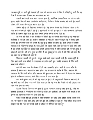 तन-भन फुवि ऩय रद हुई सॊस्कायों की जार को काटता जाम तो कपय वे घक्तड़माॉ दूय नह ॊ कक वह
ददर भें आयाभ ऩाकय ददरफय का साऺात्काय कय रे।
मऻाथग कभग कयने वारा भहा धनवान होता है, अरौककक आध्माश्चत्भक धन से वह धनी
होता। उसके चचत्त की धाया अवणगनीम शाश्चन्त को, ननववगषम ननभगर आनन्द को ऩाती है। मऻाथग
जीवन जीने वारा जीवनदाता को ऩा रेता है।
साधक वह है जो ननयन्तय सावधान यहे। वह अऩने जीवन ऩय ननगयानी यखता है कक,
'भेया कभग काभाथग तो नह ॊ हो यहा है ? अहॊकायाथग तो नह ॊ हो यहा है ?' ऐसी सावधानी यखनेवारा
व्मक्ति ह साधक कहा जाता है। ऐसा साधक अऩने साध्म को ऩा रेता है।
जो कभग का कत्ताग है वह कभगपर को बोिा है। जो मऻाथग कभग कयता है वह धीये-धीये
कत्तागबाव से ऩाय हो जाता है। कत्तागऩन-बोिाऩन से ऩाय होने वारा ऩयभात्भ-ऩद भें श्चस्थत होने
रगता है। ऩाऩ-ऩुण्म कत्ताग को रगते हैं। सुख-दु्ख बोिा को रगते हैं। कत्ताग अऩने को व्मक्ति
भानता है तो ऩाऩ-ऩुण्म रगता है। कत्ताग अऩने को व्मक्ति भाने, जहाॉ से कत्ताग को सत्ता मभर यह
है उस अऩने भूर स्रोत का ख्मार यखे, अऩने आत्भ-स्वरूऩ भें गोता रगाता यहे तो ऩाऩ-ऩुण्म से
यदहत हो जाता है। जो ऩाऩ, ऩुण्म से यदहत है वह सुख-दु्ख के बोग से बी यदहत हो जाता है।
वह ऩयभ ऩद भें श्चस्थत हो जाता है।
ननकम्भा आदभी तो भुदाग है। अशुि कभग कयने वारा आदभी ऩाऩी है। वासना-ऩूनतग के
मरए कभग कयने वारा बोगी है। ऩयभात्भा को स्नेह कयते हुए, उनकी प्रसन्नता के मरए कभग
कयने वारे मोगी है।
कत्ताग भें अगय ऻान के सॊस्काय हैं तो उसे आत्भफोध होगा। कत्ताग भें अगय बक्ति के
सॊस्काय है बगवदबाव, बगवत्प्रेभ प्रकट होगा। वह बगवान के सॊतोष के मरए, बगवान की
प्रसन्नता के मरए कभग कयेगा औय बगवान की कृ ऩा-प्रसाद ऩा रेगा। कत्ताग भें वेदान्त के सॊस्काय
होंगे तो कभगफन्धन काटकय अऩने ननज स्वरूऩ भें जग जाता है।
ऩाऩ कभग छु ऩकय कयें तो बी वह पर देता ह है तो प्रबु-प्रीत्मथग ननष्काभ कभग कयें तो
वह क्मों पर नह ॊ देगा ? वह कभग ऐसा पर देगा कक वह पर की चगनती भें नह ॊ आता। ऐसा
ऩयभ पर देगा वह कभग।
श्चजतना-श्चजतना ननष्काभ कभग होता है उतना ऩयभात्भ-आनन्द प्रकट होता है, स्नेह का
स्वबाव छरकता है। ऩयभात्भा का स्वबाव है स्नेह औय उदायता। जो मऻाथग कभग कयता है वह
अऩने इस ऩयभात्भ-स्वबाव को जगा रेता है।
ध्मान कयने फैठो तो प्रायम्ब भें थोड़े प्राणामाभ कय रो। श्वास छोड़ते सभम बावना कयो
कक, "भैं श्वास के साथ काभ-क्रोध औय याग-द्वेष को अरववदा दे यहा हूॉ।" श्वास बीतय बयते सभम
बावना कयो कक "अफ भैं मऻाथग कभों से जीवन को ननभगर फना यहा हूॉ।"
 