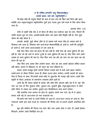 न दह कश्चित ् ऺणभवऩ जातु नतित्मकभगकृ त ्।
कामगते ह्यवश् कभग सवग् प्रकृ नतजैगुगणै्।।
'नन्सॊदेह कोई बी भनुष्म ककसी बी कार भें ऺण भाि बी त्रफना कभग ककमे नह ॊ यहता,
क्मोंकक साया भनुष्म-सभुदाम प्रकृ नतजननत गुणों द्वाया ऩयवश हुआ कभग कयने के मरए फाध्म ककमा
जाता है।'
(बगवद गीता् 3.5)
शय य से प्रवृवत्त कोई योक दे तो बीतय ह बीतय भन भनोयाज खड़ा कय देगा, ववचायों की
जॊजीयें फनाना शुरू कय देगा। आरसी-प्रभाद होकय ऩड़ा यहना कोई ननवृवत्त नह ॊ है। ऐसा भुदाग
जीवन बी कोई जीवन है ?
आरसी, प्रभाद , भुदाग जीवन जीने से तो सकाभ कभग कयना ठ क है। सकाभ कभग से
ननष्काभ कभग उत्तभ है। ननष्काभ कभग कयते-कयते नैष्कम्मगमसवि हो जाती है, कभों कक ऩूणागहुनत
हो जाती है, कत्ताग अऩने आत्भ-स्वबाव भें जग जाता है।
कोई चीज मभर जाना फड़े बाग्म की फात नह ॊ है। कोई चीज खो जाना दुबागग्म की फात
नह ॊ है। चीज को खो जाने के कायण दु्खी हो जाना दुबागग्म की फात है। चीज मभर जामे उसभें
आसि हो जाना दुबागग्म की फात है। चीज मभर जाम तफ औय खो जाम तफ सभ यहना मह फड़े
बाग्म की फात है।
चीज मभर जाम उसका ठ क उऩमोग कयना, चीज खो जाम उसको खोजना रेककन सभता
नह ॊ खोना। सभता के मसॊहासन ऩय डटे यहना मह ऩयभ सौबाग्म है।
सभता उतनी भजफूत होती जाएगी श्चजतना मऻाथग कभग भें कत्ताग आगे फढ़ता जामेगा।
स्वाथग-त्माग से जीवन श्चजमेगा उतना ह जीवन उन्नत होता जामेगा। स्वाथी आदभी बी खाता-
ऩीता है चचन्ता के साथ। नन्स्वाथी अऩने शय य के सुख-चैन की ऩयवाह नह ॊ कयता। उसके मरए
प्रकृ नत के ववयाट आमोजन भें मथामोग्म व्मवस्था होती यहती है।
अऩने देह की भभता छोड़ने के फयाफय औय कोई ऊॉ ची अवस्था नह ॊ। देह भें से 'अहॊ' औय
'भभ' उठ गमा तो कपय तुम्हाया शय य, तुम्हाया भन, तुम्हाय फुवि, स्थूर-सूक्ष्भ-कायण मे तीनों
शय य ववयाट के साधन फन जामेंगे। तुम्हाये द्वाया ववश्वननमन्ता काभ कयने रगेगा।
जैसे रावारयस भार सयकाय का होता है। तुम्हाया स्वाथग चरा गमा, देह भें से अहॊता-
भभता चर गई तो अन्त्कयण हो गमा ऩयभात्भा का।
नन्स्वाथग कभग कयने से स्वाथग ववर न हो जाता है। अन्त्कयण स्वचछ हो जाता है, कपय
ऩयभात्भा उसके द्वाया काभ कयता है। ऩयभात्भा की ननगाह भाि से हजायों आदभी आनश्चन्दत होते
हैं।
बूत औय बववष्म की चचन्ता भत कयो। फीत गमा उसका शोक न कयो। 'है' उसको हॉसकय
त्रफताओ। आमेगा उससे ववभोदहत भत हो।
 