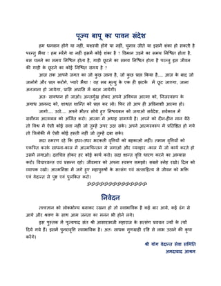 ऩूज्म फाऩू का ऩावन सॊदेश
हभ धनवान होंगे मा नह ॊ, मशस्वी होंगे मा नह ॊ, चुनाव जीते मा इसभें शॊका हो सकती है
ऩयन्तु बैमा ! हभ भयेंगे मा नह ॊ इसभें कोई शॊका है ? ववभान उड़ने का सभम ननश्चित होता है,
फस चरने का सभम ननश्चित होता है, गाड़ी छू टने का सभम ननश्चित होता है ऩयन्तु इस जीवन
की गाड़ी के छू टने का कोई ननश्चित सभम है ?
आज तक आऩने जगत का जो कु छ जाना है, जो कु छ प्राप्त ककमा है.... आज के फाद जो
जानोगे औय प्राप्त कयोगे, प्माये बैमा ! वह सफ भृत्मु के एक ह झटके भें छू ट जाएगा, जाना
अनजाना हो जामेगा, प्रानप्त अप्रानप्त भें फदर जामेगी।
अत् सावधान हो जाओ। अन्तभुगख होकय अऩने अववचर आत्भा को, ननजस्वरूऩ के
अगाध आनन्द को, शाश्वत शाश्चन्त को प्राप्त कय रो। कपय तो आऩ ह अववनाशी आत्भा हो।
जागो.... उठो.... अऩने बीतय सोमे हुए ननिमफर को जगाओ सवगदेश, सवगकार भें
सवोत्तभ आत्भफर को अश्चजगत कयो। आत्भा भे अथाह साभर्थमग है। अऩने को द न-ह न भान फैठे
तो ववश्व भें ऐसी कोई सत्ता नह ॊ जो तुम्हें ऊऩय उठा सके । अऩने आत्भस्वरूऩ भें प्रनतवित हो गमे
तो त्रिरोकी भें ऐसी कोई हस्ती नह ॊ जो तुम्हें दफा सके ।
सदा स्भयण यहे कक इधय-उधय बटकती वृवत्तमों को फहकाओ नह ॊ। तभाभ वृवत्तमों को
एकत्रित कयके साधना-कार भें आत्भचचन्तन भे रगाओ औय व्मवहाय –कार भें जो कामग कयते हो
उसभें रगाओ। दत्तचचत्त होकय हय कोई कामग कयो। सदा शान्त वृवत्त धायण कयने का अभ्मास
कयो। ववचायवन्त एवॊ प्रसन्न यहो। जीवभाि को अऩना स्वरूऩ सभझो। सफसे स्नेह यखो। ददर को
व्माऩक यखो। आत्भननिा भें जगे हुए भहाऩुरूषों के सत्सॊग एवॊ सत्सादहत्म से जीवन को बक्ति
एवॊ वेदान्त से ऩुष्ट एवॊ ऩुरककत कयो।
ॐॐॐॐॐॐॐॐॐॐॐॐॐॐ
ननवेदन
तत्त्वऻान को रोकबोग्म फनाकय यखना हो तो स्वाबाववक है कई फाय आमे, कई ढॊग से
आमे औय श्रवण के साथ आभ जनता का भनन बी होने रगे।
इस ऩुस्तक भें ऩूज्मऩाद सॊत श्री आसायाभजी भहायाज के सत्सॊग प्रवचन ज्मों के त्मों
ददमे गमे हैं। इसभें ऩुनयावृवत्त स्वाबाववक है। अत् साधक गुणग्राह दृवष्ट से राब उठाने की कृ ऩा
कयेंगे।
श्री मोग वेदान्त सेवा समभनत
अभदावाद आश्रभ
 