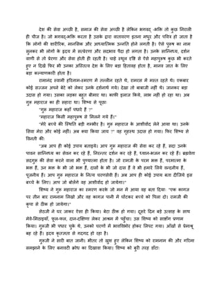 देश की सेवा अचछ है, सभाज की सेवा अचछ है रेककन बगवद् –बक्ति तो कु छ ननयार
ह चीज है। जो बगवद्-बक्ति कयता है उसके द्वाया वातावयण इतना भधुय औय ऩववि हो जाता है
कक रोगों की शाय रयक, भानमसक औय आध्माश्चत्भक उन्ननत होने रगती है। ऐसे ऩुरूष का नाभ
सुनकय बी रोगों के रृदम भें सत्प्रेयणा औय सदबाव ऩैदा हो रगता है। उनके साश्चन्नध्म, दशगन
वाणी से तो प्रेयणा औय सेवा होती ह यहती है। चाहे स्थूर दृवष्ट से ऐसे भहाऩुरूष कु छ बी कयते
हुए न ददखें कपय बी उनका अश्चस्तत्व देश के मरए फड़ा दहतावह होता है, भानव जात के मरए
फड़ा कल्माणकाय होता है।
याभानॊद स्वाभी हरयनाभ-स्भयण भें तल्र न यहते थे, याभयस भें भस्त यहते थे। एकफाय
कोई सज्जन अऩने फेटे को रेकय उनके दशगनाथग गमे। देखा तो फाफाजी नह ॊ थे। जानकय फड़ा
उदास हो गमा। उसका रड़का फहुत फीभाय था। कापी इराज ककमे, राब नह ॊ हो यहा था। अफ
गुरू भहायाज का ह सहाया था। मशष्म से ऩूछा्
"गुरू भहायाज कहाॉ ऩधाये हैं ?"
"भहायाज ककसी भहाऩुरूष से मभरने गमे हैं।"
"भेये फचचे की श्चस्थनत फड़ी गम्बीय है। गुरू भहायाज के आशीवागद रेने आमा था। उनके
मसवा भेया औय कोई नह ॊ। अफ क्मा ककमा जाम ?" वह गृहस्थ उदास हो गमा। कपय मशष्म से
ववनती की्
"अफ आऩ ह कोई उऩाम फताइमे। आऩ गुरू भहायाज की सेवा कय यहे हैं, सदा उनके
ऩावन साश्चन्नध्म का सेवन कय यहे हैं, ननयन्तय दशगन कय यहे हैं, ध्मान-बजन कय यहे हैं। ब्रह्मवेत्ता
सदगुरू की सेवा कयने वारा बी ऩुण्मात्भा होता है। जो याभजी के ऩयभ बि हैं, ऩयभात्भा के
बि हैं, उन बि के बी जो बि हैं, दासों के बी जो दास हैं वे बी हभाये मरमे वन्दनीम हैं,
ऩूजनीम हैं। आऩ गुरू भहायाज के ननत्म चयणसेवी हैं। अफ आऩ ह कोई उऩाम फता द श्चजमे इस
फचचे के मरए। आऩ जो फोरेंगे वह आशीवागद हो जामेगा।"
मशष्म ने गुरू भहायाज का स्भयण कयके जो भन भें आमा वह फता ददमा् "एक कागज
ऩय तीन फाय याभनाभ मरखो औय वह कागज ऩानी भें घोंटकय फचचे को वऩरा दो। याभजी की
कृ ऩा से ठ क हो जामेगा।"
सेठजी ने घय जाकय ऐसा ह ककमा। फेटा ठ क हो गमा। दूसये ददन फड़े उत्साह के साथ
भेवे-मभठाइमाॉ, पू र-पर, दान-दक्षऺणा रेकय आश्रभ भें ऩहुॉचा। उस मशष्म को साष्टाॉग प्रणाभ
ककमा। गुरूजी बी ऩधाय चुके थे, उनको चयणों भें बावववबोय होकय मरऩट गमा। आॉखों से प्रेभाश्रू
फह यहे हैं। रृदम कृ तऻता से गदगद हो यहा है।
गुरूजी ने साय फात जानी। बीतय तो खुश हुए रेककन मशष्म को याभनाभ की औय गरयभा
सभझाने के मरए फनावट क्रोध का ददखावा ककमा। मशष्म को फुय तयह डाॉटा्
 