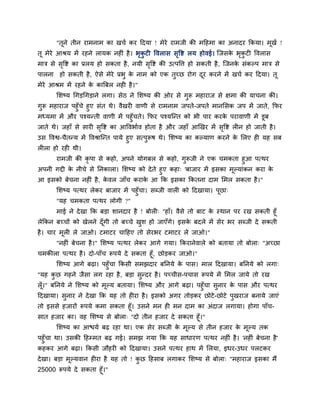 "तूने तीन याभनाभ का खचग कय ददमा ! भेये याभजी की भदहभा का अनादय ककमा। भूखग !
तू भेये आश्रम भें यहने रामक नह ॊ है। बृकु ट ववरास सृवष्ट रम होवई। श्चजसके बृकु ट ववरास
भाि से सृवष्ट का प्ररम हो सकता है, नमी सृवष्ट की उत्ऩवत्त हो सकती है, श्चजनके सॊकल्ऩ भाि से
ऩारना हो सकती है, ऐसे भेये प्रबु के नाभ को एक तुचछ योग दूय कयने भें खचग कय ददमा। तू
भेये आश्रभ भें यहने के कात्रफर नह है।"
मशष्म चगड़चगड़ाने रगा। सेठ ने मशष्म की ओय से गुरू भहायाज से ऺभा की माचना की।
गुरू भहायाज ऩहुॉचे हुए सॊत थे। वैखय वाणी से याभनाभ जऩते-जऩते भानमसक जऩ भें जाते, कपय
भध्मभा भें औय ऩश्मन्ती वाणी भें ऩहुॉचते। कपय ऩश्मश्चन्त को बी ऩाय कयके ऩयावाणी भें डूफ
जाते थे। जहाॉ से साय सृवष्ट का आववबागव होता है औय जहाॉ आखखय भें सृवष्ट र न हो जाती है।
उस ववश्व-चैतन्म भें ववश्राश्चन्त ऩामे हुए सत्ऩुरूष थे। मशष्म का कल्माण कयने के मरए ह मह सफ
र रा हो यह थी।
याभजी की कृ ऩा से कहो, अऩने मोगफर से कहो, गुरूजी ने एक चभकता हुआ ऩत्थय
अऩनी गद्दी के नीचे से ननकारा। मशष्म को देते हुए कहा् 'फाजाय भें इसका भूल्माॊकन कया के
आ इसको फेचना नह ॊ है, के वर जाॉच कयाके आ कक इसका ककतना दाभ मभर सकता है।"
मशष्म ऩत्थय रेकय फाजाय भें ऩहुॉचा। सब्जी वार को ददखामा। ऩूछा्
"मह चभकता ऩत्थय रोगी ?"
भाई ने देखा कक फड़ा शानदाय है ! फोर ् "हाॉ। वैसे तो फाट के स्थान ऩय यख सकती हूॉ
रेककन फचचों को खेरने दूॉगी तो फचचे खुश हो जाएॉगे। इसके फदरे भें सेय बय सब्जी दे सकती
है। चाय भूर रे जाओ। टभाटय चादहए तो सेयबय टभाटय रे जाओ।"
"नह ॊ फेचना है।" मशष्म ऩत्थय रेकय आगे गमा। ककयानेवारे को फतामा तो फोरा् "अचछा
चभकीरा ऩत्थय है। दो-ऩाॉच रूऩमे दे सकता हूॉ, छोड़कय जाओ।"
मशष्म आगे फढ़ा। ऩहुॉचा ककसी सभझदाय फननमे के ऩास। भार ददखामा। फननमे को रगा्
"मह कु छ गहने जैसा रग यहा है, फड़ा सुन्दय है। ऩचचीस-ऩचास रूऩमे भें मभर जामे तो यख
रूॉ।" फननमे ने मशष्म को भूल्म फतामा। मशष्म औय आगे फढ़ा। ऩहुॉचा सुनाय के ऩास औय ऩत्थय
ददखामा। सुनाय ने देखा कक मह तो ह या है। इसको अगय तोड़कय छोटे-छोटे ऩुखयाज फनामे जाएॊ
तो इससे हजायों रूऩमे कभा सकता हूॉ। उसने भन ह भन दाभ का अॊदाज रगामा। होगा ऩाॉच-
सात हजाय का। वह मशष्म से फोरा् "दो तीन हजाय दे सकता हूॉ।"
मशष्म का आिमग फढ़ यहा था। एक सेय सब्जी के भूल्म से तीन हजाय के भूल्म तक
ऩहुॉचा था। उसकी दहम्भत फढ़ गई। सभझ गमा कक मह साधायण ऩत्थय नह ॊ है। 'नह ॊ फेचना है'
कहकय आगे फढ़ा। ककसी जौहय को ददखामा। उसने ऩत्थय हाथ भें मरमा, इधय-उधय ऩरटकय
देखा। फड़ा भूल्मवान ह या है मह तो ! कु छ दहसाफ रगाकय मशष्म से फोरा् "भहायाज इसका भैं
25000 रूऩमे दे सकता हूॉ।"
 