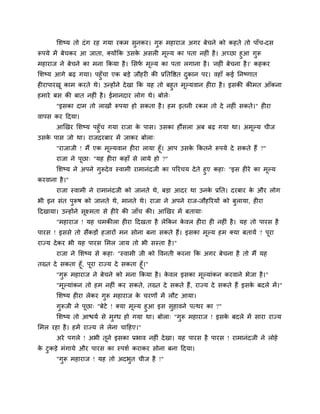 मशष्म तो दॊग यह गमा यकभ सुनकय। गुरू भहायाज अगय फेचने को कहते तो ऩाॉच-दस
रूऩमे भें फेचकय आ जाता, क्मोंकक उसके असर भूल्म का ऩता नह ॊ है। अचछा हुआ गुरू
भहायाज ने फेचने का भना ककमा है। मसपग भूल्म का ऩता रगाना है। 'नह ॊ फेचना है।' कहकय
मशष्म आगे फढ़ गमा। ऩहुॉचा एक फड़े जौहय की प्रनतवित दुकान ऩय। वहाॉ कई ननष्णात
ह याऩायखू काभ कयते थे। उन्होंने देखा कक मह तो फहुत भूल्मवान ह या है। इसकी कीभत आॉकना
हभाये फस की फात नह ॊ है। ईभानदाय रोग थे। फोरे्
"इसका दाभ तो राखों रूऩमा हो सकता है। हभ इतनी यकभ तो दे नह ॊ सकते।" ह या
वाऩस कय ददमा।
आखखय मशष्म ऩहुॉच गमा याजा के ऩास। उसका हौंसरा अफ फढ़ गमा था। अभूल्म चीज
उसके ऩास जो था। याजदयफाय भें जाकय फोरा्
"याजाजी ! भैं एक भूल्मवान ह या रामा हूॉ। आऩ उसके ककतने रूऩमे दे सकते हैं ?"
याजा ने ऩूछा् "मह ह या कहाॉ से रामे हो ?"
मशष्म ने अऩने गुरूदेव स्वाभी याभानॊदजी का ऩरयचम देते हुए कहा् "इस ह ये का भूल्म
कयवाना है।"
याजा स्वाभी ने याभानॊदजी को जानते थे, फड़ा आदय था उनके प्रनत। दयफाय के औय रोग
बी इन सॊत ऩुरूष को जानते थे, भानते थे। याजा ने अऩने याज-जौहरयमों को फुरामा, ह या
ददखामा। उन्होंने सूक्ष्भता से ह ये की जाॉच की। आखखय भें फतामा्
"भहायाज ! मह चभकीरा ह या ददखता है रेककन के वर ह या ह नह ॊ है। मह तो ऩायस है
ऩायस ! इससे तो सैंकड़ों हजायों भन सोना फना सकते हैं। इसका भूल्म हभ क्मा फतामें ? ऩूया
याज्म देकय बी मह ऩायस मभर जाम तो बी सस्ता है।"
याजा ने मशष्म से कहा् "स्वाभी जी को ववनती कयना कक अगय फेचना है तो भैं मह
तख्त दे सकता हूॉ, ऩूया याज्म दे सकता हूॉ।"
"गुरू भहायाज ने फेचने को भना ककमा है। के वर इसका भूल्माॊकन कयवाने बेजा है।"
"भूल्माॊकन तो हभ नह ॊ कय सकते, तख्त दे सकते हैं, याज्म दे सकते हैं इसके फदरे भें।"
मशष्म ह या रेकय गुरू भहायाज के चयणों भें रौट आमा।
गुरूजी ने ऩूछा् "फेटे ! क्मा भूल्म हुआ इस सुहावने ऩत्थय का ?"
मशष्म तो आिमग से भुग्ध हो गमा था। फोरा् "गुरू भहायाज ! इसके फदरे भें साया याज्म
मभर यहा है। हभें याज्म रे रेना चादहए।"
अये ऩगरे ! अबी तूने इसका प्रबाव नह ॊ देखा। मह ऩायस है ऩायस ! याभानॊदजी ने रोहे
के टुकड़े भॊगामे औय ऩायस का स्ऩशग कयाकय सोना फना ददमा।
"गुरू भहायाज ! मह तो अदबुत चीज है !"
 